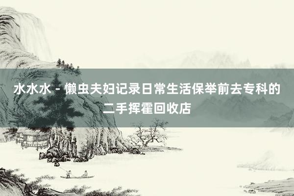 水水水 - 懒虫夫妇记录日常生活保举前去专科的二手挥霍回收店