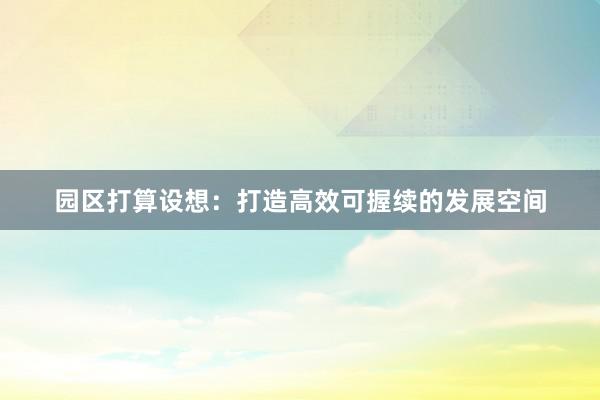 园区打算设想：打造高效可握续的发展空间
